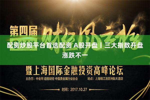 配资炒股平台首选配资 A股开盘丨三大指数开盘涨跌不一