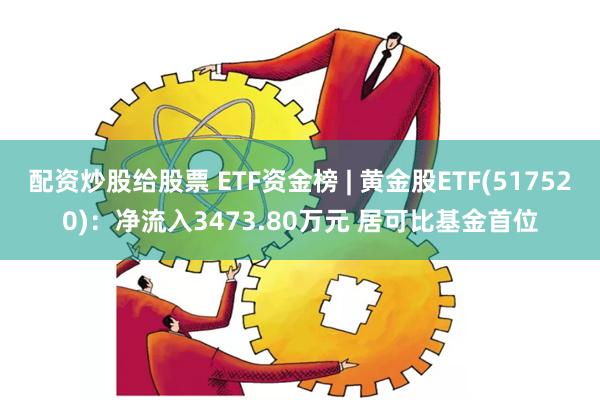 配资炒股给股票 ETF资金榜 | 黄金股ETF(517520)：净流入3473.80万元 居可比基金首位