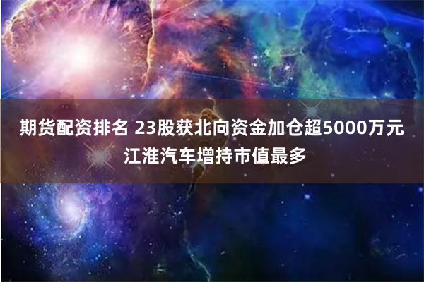 期货配资排名 23股获北向资金加仓超5000万元 江淮汽车增持市值最多