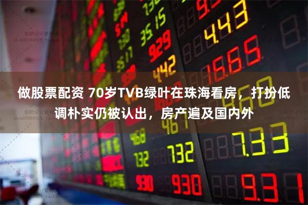 做股票配资 70岁TVB绿叶在珠海看房，打扮低调朴实仍被认出，房产遍及国内外