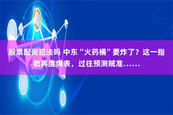 股票配资犯法吗 中东“火药桶”要炸了？这一指数再度爆表，过往预测贼准……