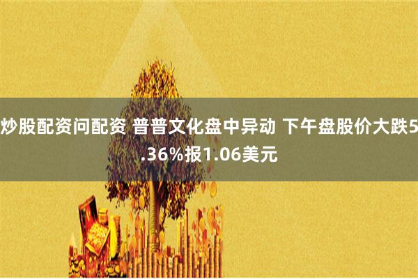 炒股配资问配资 普普文化盘中异动 下午盘股价大跌5.36%报1.06美元