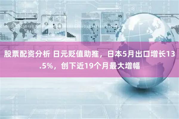 股票配资分析 日元贬值助推，日本5月出口增长13.5%，创下近19个月最大增幅