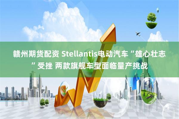 赣州期货配资 Stellantis电动汽车“雄心壮志”受挫 两款旗舰车型面临量产挑战