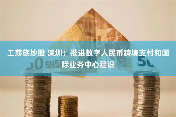 工薪族炒股 深圳：推进数字人民币跨境支付和国际业务中心建设