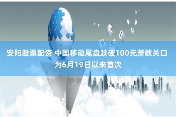 安阳股票配资 中国移动尾盘跌破100元整数关口 为6月19日以来首次