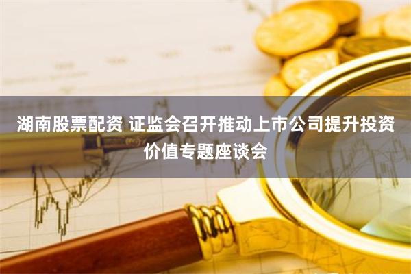 湖南股票配资 证监会召开推动上市公司提升投资价值专题座谈会